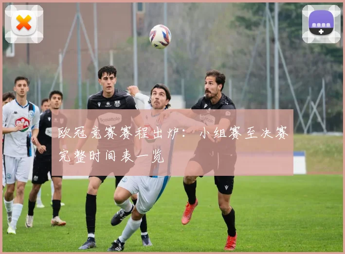 欧冠竞赛赛程出炉：小组赛至决赛完整时间表一览