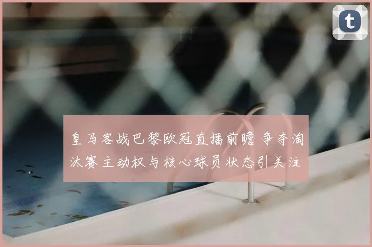 皇马客战巴黎欧冠直播前瞻 争夺淘汰赛主动权与核心球员状态引关注