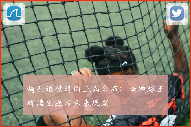 梅西退役时间正式公布：回顾球王辉煌生涯与未来规划