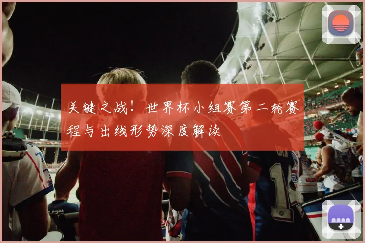 关键之战！世界杯小组赛第二轮赛程与出线形势深度解读