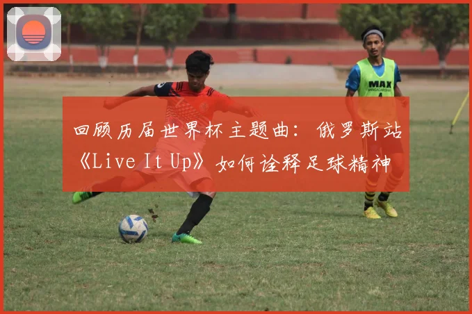 回顾历届世界杯主题曲：俄罗斯站《Live It Up》如何诠释足球精神？